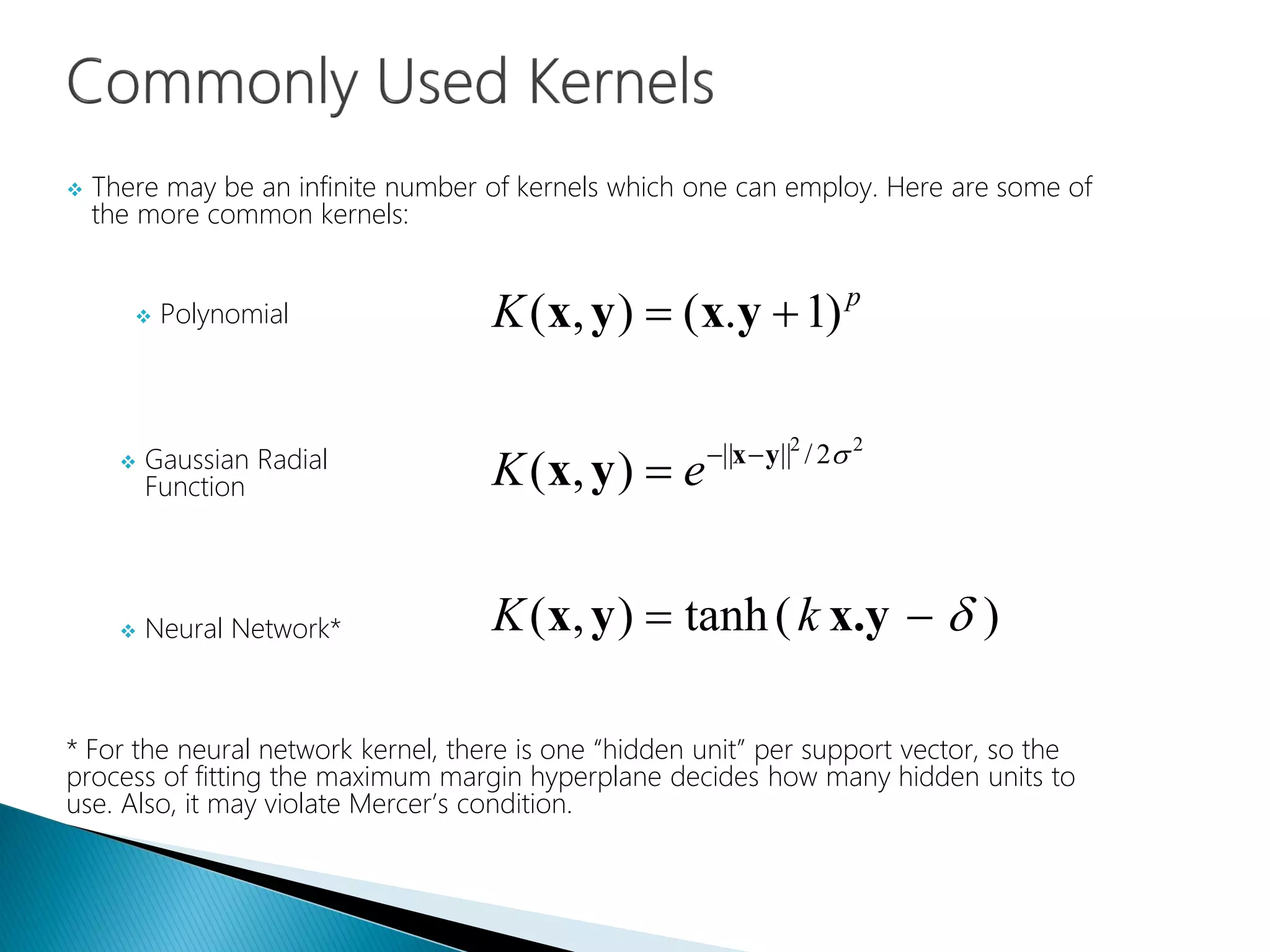  There may be an infinite number of kernels which one can employ. Here are some of
the more common kernels:
* For the neural network kernel, there is one “hidden unit” per support vector, so the
process of fitting the maximum margin hyperplane decides how many hidden units to
use. Also, it may violate Mercer’s condition.
)(tanh),(
),(
)1.(),(
22
2/||||






x.yyx
yx
yxyx
yx
kK
eK
K p
 Polynomial
 Gaussian Radial
Function
 Neural Network*
 