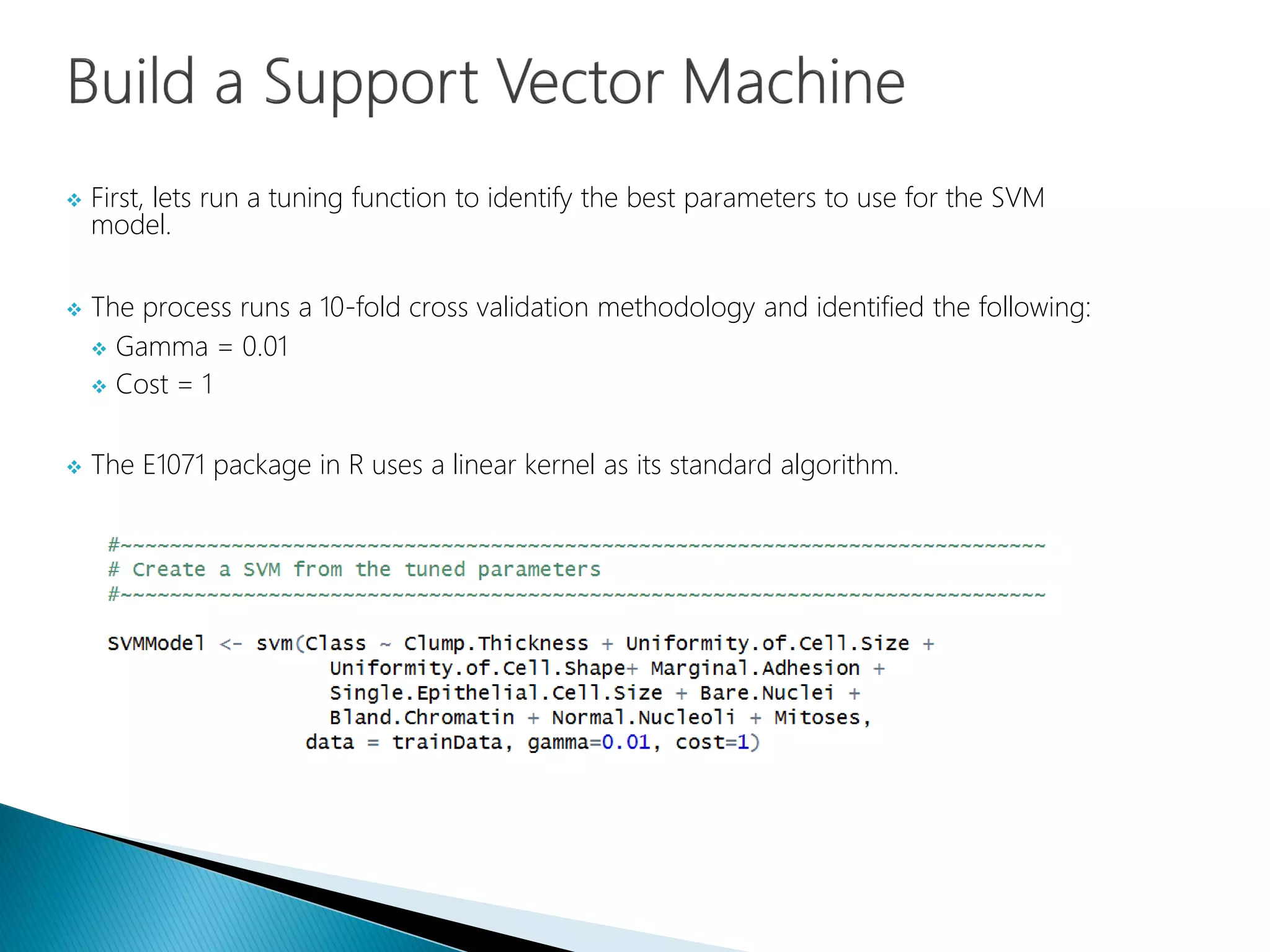  First, lets run a tuning function to identify the best parameters to use for the SVM
model.
 The process runs a 10-fold cross validation methodology and identified the following:
 Gamma = 0.01
 Cost = 1
 The E1071 package in R uses a linear kernel as its standard algorithm.
 