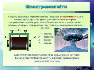 Соленоїд із залізним осердям усередині називають електромагнітом. Він
широко застосовується в різних електромагнітних пристроях:
електромагнітних кранах, реле, автомобільних сигналах, електродвигунах,
електрогенераторах, електромеханічних годинних, пристроях автоматики і
охорони.
1 — каркас;
2 — обмотка;
3 — клеми;
4 — осердя.
3
421
Електромагніти можуть містити не одну, а кілька котушок.
Сучасні електромагніти можуть піднімати вантажі масою
декілька десятків тонн.
 