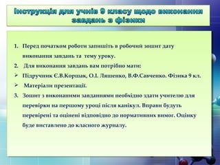 1. Перед початком роботи запишіть в робочий зошит дату
виконання завдань та тему уроку.
2. Для виконання завдань вам потрібно мати:
 Підручник Є.В.Коршак, О.І. Ляшенко, В.Ф.Савченко. Фізика 9 кл.
 Матеріали презентації.
3. Зошит з виконаними завданнями необхідно здати учителю для
перевірки на першому уроці після канікул. Вправи будуть
перевірені та оцінені відповідно до нормативних вимог. Оцінку
буде виставлено до класного журналу.
 
