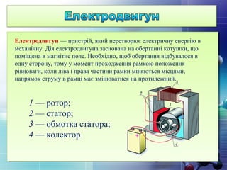 Електродвигун — пристрій, який перетворює електричну енергію в
механічну. Дія електродвигуна заснована на обертанні котушки, що
поміщена в магнітне поле. Необхідно, щоб обертання відбувалося в
одну сторону, тому у момент проходження рамкою положення
рівноваги, коли ліва і права частини рамки міняються місцями,
напрямок струму в рамці має змінюватися на протилежний.
1 — ротор;
2 — статор;
3 — обмотка статора;
4 — колектор
 