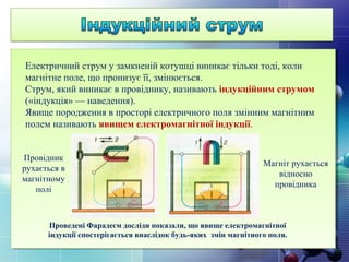 Електричний струм у замкненій котушці виникає тільки тоді, коли
магнітне поле, що пронизує її, змінюється.
Струм, який виникає в провіднику, називають індукційним струмом
(«індукція» — наведення).
Явище породження в просторі електричного поля змінним магнітним
полем називають явищем електромагнітної індукції.
Провідник
рухається в
магнітному
полі
Магніт рухається
відносно
провідника
Проведені Фарадеєм досліди показали, що явище електромагнітної
індукції спостерігається внаслідок будь-яких змін магнітного поля.
 