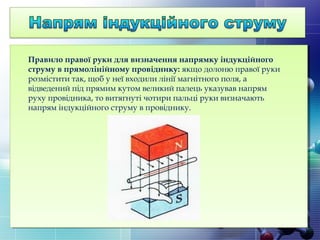 Правило правої руки для визначення напрямку індукційного
струму в прямолінійному провіднику:якщо долоню правої руки
розмістити так, щоб у неї входили лінії магнітного поля, а
відведений під прямим кутом великий палець указував напрям
руху провідника, то витягнуті чотири пальці руки визначають
напрям індукційного струму в провіднику.
 