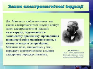 Дж. Максвелл
(1831 – 1879), британський
фізик. Досліджував явище
електромагнітної індукції
Дж. Максвелл зробив висновок, що
явище електромагнітної індукції описує
закон електромагнітної індукції:
сила струму, індукованого в
замкненому провіднику, пропорційна
швидкості зміни магнітного поля, в
якому знаходиться провідник.
Магнітне поле, змінюючись у часі,
породжує електричне поле, а змінне
електричне породжує магнітне.
 