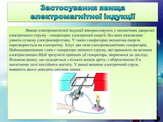  Явище електромагнітної індукції використовують у механічних джерелах
електричного струму - генераторах електричної енергії, без яких неможливо
уявити сучасну електроенергетику. У таких генераторах механічна енергія
перетворюється на електричну. Існує два типи електромеханічних генераторів.
Найпоширенішими з них є генератори змінного струму, які працюють на великих
електростанціях.Щоб зрозуміти принцип дії генератора, звернемося до досліду.
Візьмемо рамку, що складається з кількох витків дроту, і обертатимемо її в
магнітному полі постійного магніту. У рамці виникне електричний струм,
наявність якого доводить світіння лампи.
 