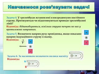 Задача 4. У тролейбусах встановлені електродвигуни постійного
струму. Притягуються чи відштовхуються проводи тролейбусної
лінії?
Відповідь: відштовхуються, оскільки струми течуть по них у
протилежних напрямках.
Задача 5. Визначити напрям руху провідника, якщо показано
напрям індукційного струму в ньому.
Відповідь:
Задача 6. За малюнком визначити полюса магніту
Відповідь:
v
N
S
 