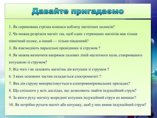 1. Як спрямована стрілка компаса поблизу магнітних полюсів?
2. Чи можна розрізати магніт так, щоб один з отриманих магнітів мав тільки
північний полюс, а інший — тільки південний?
3. Як взаємодіють паралельні провідники зі струмом ?
4. Як можна визначити напрямок силових ліній магнітного поля, створюваного
котушкою зі струмом?
5. Від чого і як залежить магнітна дія котушки зі струмом ?
6. З яких основних частин складається електромагніт ?
7. Яка дія струму використовується в електровимірювальних приладах?
8. Що спільного у всіх дослідах, що дозволяють знайти індукційний струм?
9. За якого руху магніту всередині котушки індукційний струм не виникає?
10. Як потрібно рухати магніт або котушку, щоб у них виник індукційний струм?
 