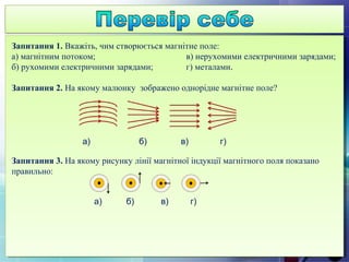 Запитання 1. Вкажіть, чим створюється магнітне поле:
а) магнітним потоком; в) нерухомими електричними зарядами;
б) рухомими електричними зарядами; г) металами.
Запитання 2. На якому малюнку зображено однорідне магнітне поле?
а) б) в) г)
Запитання 3. На якому рисунку лінії магнітної індукції магнітного поля показано
правильно:
а) б) в) г)
 