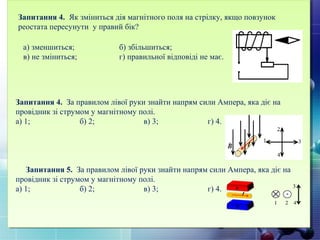 Запитання 4. За правилом лівої руки знайти напрям сили Ампера, яка діє на
провідник зі струмом у магнітному полі.
а) 1; б) 2; в) 3; г) 4.
Запитання 5. За правилом лівої руки знайти напрям сили Ампера, яка діє на
провідник зі струмом у магнітному полі.
а) 1; б) 2; в) 3; г) 4.
Запитання 4. Як зміниться дія магнітного поля на стрілку, якщо повзунок
реостата пересунути у правий бік?
а) зменшиться; б) збільшиться;
в) не зміниться; г) правильної відповіді не має.
 