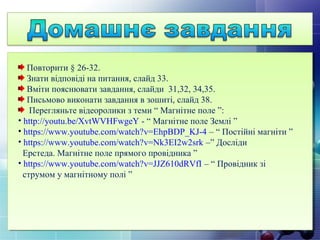 Повторити § 26-32.
Знати відповіді на питання, слайд 33.
Вміти пояснювати завдання, слайди 31,32, 34,35.
Письмово виконати завдання в зошиті, слайд 38.
Перегляньте відеоролики з теми “ Магнітне поле ”:
• http://youtu.be/XvtWVHFwgeY - “ Магнітне поле Землі ”
• https://www.youtube.com/watch?v=EhpBDP_KJ-4 – “ Постійні магніти ”
• https://www.youtube.com/watch?v=Nk3EI2w2srk –” Досліди
Ерстеда. Магнітне поле прямого провідника ”
• https://www.youtube.com/watch?v=JJZ610dRVfI – “ Провідник зі
струмом у магнітному полі ”
 