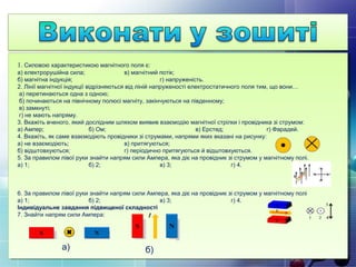 1. Силовою характеристикою магнітного поля є:
а) електрорушійна сила; в) магнітний потік;
б) магнітна індукція; г) напруженість.
2. Лінії магнітної індукції відрізняються від ліній напруженості електростатичного поля тим, що вони…
а) перетинаються одна з одною;
б) починаються на північному полюсі магніту, закінчуються на південному;
в) замкнуті;
г) не мають напряму.
3. Вкажіть вченого, який дослідним шляхом виявив взаємодію магнітної стрілки і провідника зі струмом:
а) Ампер; б) Ом; в) Ерстед; г) Фарадей.
4. Вкажіть, як саме взаємодіють провідники зі струмами, напрями яких вказані на рисунку:
а) не взаємодіють; в) притягуються;
б) відштовхуються; г) періодично притягуються й відштовхуються.
5. За правилом лівої руки знайти напрям сили Ампера, яка діє на провідник зі струмом у магнітному полі.
а) 1; б) 2; в) 3; г) 4.
6. За правилом лівої руки знайти напрям сили Ампера, яка діє на провідник зі струмом у магнітному полі
а) 1; б) 2; в) 3; г) 4.
Індивідуальне завдання підвищеної складності
7. Знайти напрям сили Ампера:
а) б)
 