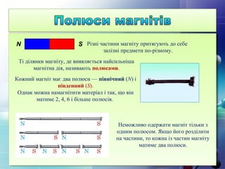 Різні частини магніту притягують до себе
залізні предмети по-різному.
Ті ділянки магніту, де виявляється найсильніша
магнітна дія, називають полюсами.
N S
Кожний магніт має два полюси — північний (N) і
південний (S).
Однак можна намагнітити матеріал і так, що він
матиме 2, 4, 6 і більше полюсів.
Неможливо одержати магніт тільки з
одним полюсом. Якщо його розділити
на частини, то кожна із частин магніту
матиме два полюси.
 