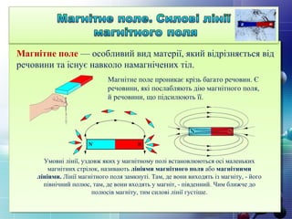 Магнітне поле — особливий вид матерії, який відрізняється від
речовини та існує навколо намагнічених тіл.
Умовні лінії, уздовж яких у магнітному полі встановлюються осі маленьких
магнітних стрілок, називають лініями магнітного поля або магнітними
лініями. Лінії магнітного поля замкнуті. Там, де вони виходять із магніту, - його
північний полюс, там, де вони входять у магніт, - південний. Чим ближче до
полюсів магніту, тим силові лінії густіше.
Магнітне поле проникає крізь багато речовин. Є
речовини, які послабляють дію магнітного поля,
й речовини, що підсилюють її.
 