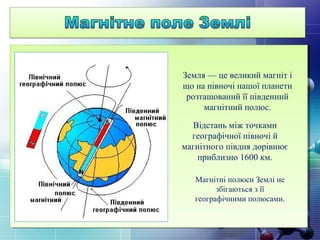 Земля — це великий магніт і
що на півночі нашої планети
розташований її південний
магнітний полюс.
Відстань між точками
географічної півночі й
магнітного півдня дорівнює
приблизно 1600 км.
Магнітні полюси Землі не
збігаються з її
географічними полюсами.
 