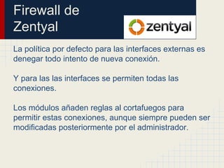Firewall de
Zentyal
La política por defecto para las interfaces externas es
denegar todo intento de nueva conexión.
Y para las las interfaces se permiten todas las
conexiones.
Los módulos añaden reglas al cortafuegos para
permitir estas conexiones, aunque siempre pueden ser
modificadas posteriormente por el administrador.
 