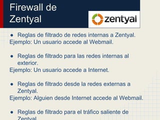 Firewall de
Zentyal
● Reglas de filtrado de redes internas a Zentyal.
Ejemplo: Un usuario accede al Webmail.
● Reglas de filtrado para las redes internas al
exterior.
Ejemplo: Un usuario accede a Internet.
● Reglas de filtrado desde la redes externas a
Zentyal.
Ejemplo: Alguien desde Internet accede al Webmail.
● Reglas de filtrado para el tráfico saliente de
 