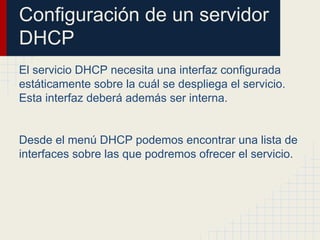 Configuración de un servidor
DHCP
El servicio DHCP necesita una interfaz configurada
estáticamente sobre la cuál se despliega el servicio.
Esta interfaz deberá además ser interna.
Desde el menú DHCP podemos encontrar una lista de
interfaces sobre las que podremos ofrecer el servicio.
 