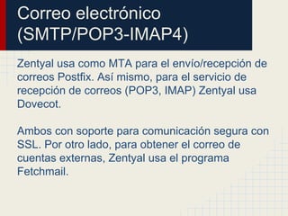 Correo electrónico
(SMTP/POP3-IMAP4)
Zentyal usa como MTA para el envío/recepción de
correos Postfix. Así mismo, para el servicio de
recepción de correos (POP3, IMAP) Zentyal usa
Dovecot.
Ambos con soporte para comunicación segura con
SSL. Por otro lado, para obtener el correo de
cuentas externas, Zentyal usa el programa
Fetchmail.
 