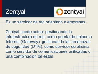 Zentyal
Es un servidor de red orientado a empresas.
Zentyal puede actuar gestionando la
infraestructura de red, como puerta de enlace a
Internet (Gateway), gestionando las amenazas
de seguridad (UTM), como servidor de oficina,
como servidor de comunicaciones unificadas o
una combinación de estas.
 