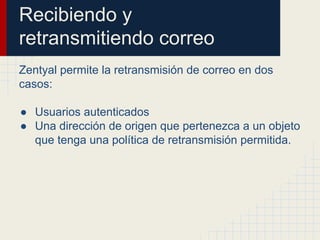 Recibiendo y
retransmitiendo correo
Zentyal permite la retransmisión de correo en dos
casos:
● Usuarios autenticados
● Una dirección de origen que pertenezca a un objeto
que tenga una política de retransmisión permitida.
 