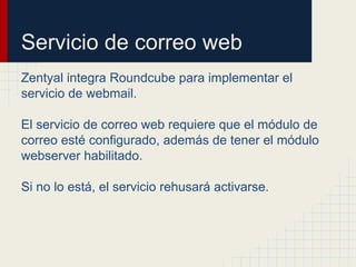 Servicio de correo web
Zentyal integra Roundcube para implementar el
servicio de webmail.
El servicio de correo web requiere que el módulo de
correo esté configurado, además de tener el módulo
webserver habilitado.
Si no lo está, el servicio rehusará activarse.
 