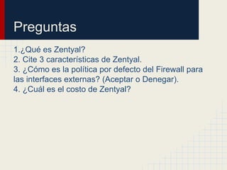 Preguntas
1.¿Qué es Zentyal?
2. Cite 3 características de Zentyal.
3. ¿Cómo es la política por defecto del Firewall para
las interfaces externas? (Aceptar o Denegar).
4. ¿Cuál es el costo de Zentyal?
 