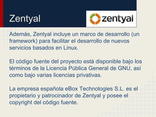 Zentyal
Además, Zentyal incluye un marco de desarrollo (un
framework) para facilitar el desarrollo de nuevos
servicios basados en Linux.
El código fuente del proyecto está disponible bajo los
términos de la Licencia Pública General de GNU, así
como bajo varias licencias privativas.
La empresa española eBox Technologies S.L. es el
propietario y patrocinador de Zentyal y posee el
copyright del código fuente.
 