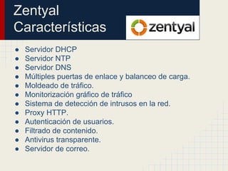 Zentyal
Características
● Servidor DHCP
● Servidor NTP
● Servidor DNS
● Múltiples puertas de enlace y balanceo de carga.
● Moldeado de tráfico.
● Monitorización gráfico de tráfico
● Sistema de detección de intrusos en la red.
● Proxy HTTP.
● Autenticación de usuarios.
● Filtrado de contenido.
● Antivirus transparente.
● Servidor de correo.
 