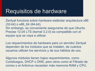 Requisitos de hardware
Zentyal funciona sobre hardware estándar arquitectura x86
(32-bit) o x86_64 (64-bit).
Sin embargo, es conveniente asegurarse de que Ubuntu
Precise 12.04 LTS (kernel 3.2.0) es compatible con el
equipo que se vaya a utilizar.
Los requerimientos de hardware para un servidor Zentyal
dependen de los módulos que se instalen, de cuántos
usuarios utilizan los servicios y de sus hábitos de uso.
Algunos módulos tienen bajos requerimientos, como
Cortafuegos, DHCP o DNS, pero otros como el Filtrado de
correo o el Antivirus necesitan más memoria RAM y CPU.
 