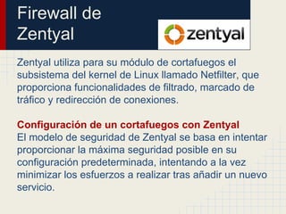 Firewall de
Zentyal
Zentyal utiliza para su módulo de cortafuegos el
subsistema del kernel de Linux llamado Netfilter, que
proporciona funcionalidades de filtrado, marcado de
tráfico y redirección de conexiones.
Configuración de un cortafuegos con Zentyal
El modelo de seguridad de Zentyal se basa en intentar
proporcionar la máxima seguridad posible en su
configuración predeterminada, intentando a la vez
minimizar los esfuerzos a realizar tras añadir un nuevo
servicio.
 