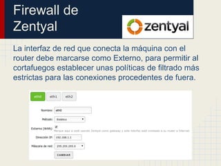 Firewall de
Zentyal
La interfaz de red que conecta la máquina con el
router debe marcarse como Externo, para permitir al
cortafuegos establecer unas políticas de filtrado más
estrictas para las conexiones procedentes de fuera.
 