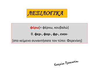 φέρω[= φέρνω, κουβαλώ]
θ. φερ-, φορ-, φρ-, ενεκ-
[στο κείμενο συναντήσατε τον τύπο: Φερενίκη]
ΛΕΞΙΛΟΓΙΚΑ
 