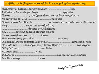 Διαβάζω τον λεξιλογικό πίνακα σελίδα 71 και συμπληρώνω την άσκηση:
Στο δέλτα του ποταμού συγκεντρώνονται …………………………….ύλες
Ανέβαλα τις διακοπές μου λόγω …………………………………εργασίας
Γίνεται …………………………, μου ζητά επίμονα να του δανείσω χρήματα
Να εμπιστεύεσαι μόνο ……………………………….πρόσωπα
Οι καταρρακτώδεις βροχές ……………………..τεράστιες καταστροφές στις καλλιέργειες
Η γη …………………….....γύρω από τον άξονά της
………………………………….. άσκοπα στους δρόμους
Δεν …………..ούτε ένα τροχαίο ατύχημα σήμερα
Με κόπο ανέβαινε τον ………………..δρόμο
Είναι περιζήτητος, γιατί είναι ………………………………γαμπρός
Οι αρχαίοι Έλληνες τοποθετούσαν στους ……………………….…….…μέλι, κρασί, λάδι
Θαύμαζα την …………του λόγου του / Ακολούθησα την ……………….…του νεκρού
Ο Ερμής ήταν ο …………………………….των θεών
Η Σελήνη είναι …………………..της Γης
Οι Έλληνες ………………………………………………………….προσέρχονται στις κάλπες
Ένιωθε γι αυτήν ………………………έρωτα
 