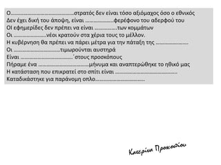 Ο………………………………………στρατός δεν είναι τόσο αξιόμαχος όσο ο εθνικός
Δεν έχει δική του άποψη, είναι ………………..φερέφονο του αδερφού του
ΟΙ εφημερίδες δεν πρέπει να είναι …………….των κομμάτων
Οι …………………..νέοι κρατούν στα χέρια τους το μέλλον.
Η κυβέρνηση θα πρέπει να πάρει μέτρα για την πάταξη της …………….…….
Οι ……………………………τιμωρούνται αυστηρά
Είναι ……………………………….΄στους προσκόπους
Πήραμε ένα ………………………………μήνυμα και αναπτερώθηκε το ηθικό μας
Η κατάσταση που επικρατεί στο σπίτι είναι ……………………………………..
Καταδικάστηκε για παράνομη οπλο……………………………..
 
