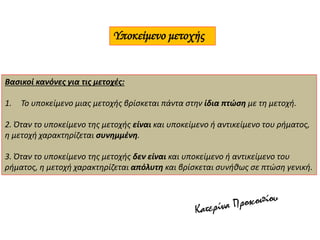 Υποκείμενο μετοχής
Βασικοί κανόνες για τις μετοχές:
1. Το υποκείμενο μιας μετοχής βρίσκεται πάντα στην ίδια πτώση με τη μετοχή.
2. Όταν το υποκείμενο της μετοχής είναι και υποκείμενο ή αντικείμενο του ρήματος,
η μετοχή χαρακτηρίζεται συνημμένη.
3. Όταν το υποκείμενο της μετοχής δεν είναι και υποκείμενο ή αντικείμενο του
ρήματος, η μετοχή χαρακτηρίζεται απόλυτη και βρίσκεται συνήθως σε πτώση γενική.
 