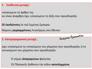2. Κατηγορηματική μετοχή :
έχει υποκείμενο το υποκείμενο του ρήματος που προσδιορίζει ή το
αντικείμενο του ρήματος που προσδιορίζει
Ὁ νόμος ἀπαγορεύων φαίνεται
Οἱ Πλαταιεῖς ἤσθοντο τήν πόλιν κατειλημμένη
1. Επιθετική μετοχή :
υποκείμενο το άρθρο της
αν είναι άναρθρη έχει υποκείμενο τη λέξη που προσδιορίζει
Οἱ ἐκπλέοντες ἐκ τοῦ λιμένος ἔμποροι
Νόμους γεγραμμένους Λυκοῦργος οὐκ ἔθυκεν
 