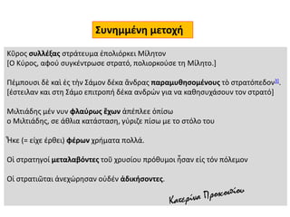 Κῦρος συλλέξας στράτευμα ἐπολιόρκει Μίλητον
[Ο Κύρος, αφού συγκέντρωσε στρατό, πολιορκούσε τη Μίλητο.]
Πέμπουσι δὲ καὶ ἐς τὴν Σάμον δέκα ἄνδρας παραμυθησομένους τὸ στρατόπεδον3].
[έστειλαν και στη Σάμο επιτροπή δέκα ανδρών για να καθησυχάσουν τον στρατό]
Μιλτιάδης μέν νυν φλαύρως ἔχων ἀπέπλεε ὀπίσω
ο Μιλτιάδης, σε άθλια κατάσταση, γύριζε πίσω με το στόλο του
Ἧκε (= είχε έρθει) φέρων χρήματα πολλά.
Οἱ στρατηγοί μεταλαβόντες τοῦ χρυσίου πρόθυμοι ἦσαν εἰς τόν πόλεμον
Οἱ στρατιῶται ἀνεχώρησαν οὐδέν ἀδικήσοντες.
Συνημμένη μετοχή
 