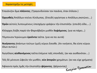 Ἐπαιάνιζον ἅμα πλέοντες. (Τραγουδούσαν τον παιάνα, όταν έπλεαν.)
Ὀργισθεὶς Ἀπόλλων κτείνει Κύκλωπας. (Eπειδή οργίστηκε ο Απόλλων,σκοτώνει….)
Ὁρῶν αὐτοὺς λυπουμένους ὑπεσχόμην γράψειν τὴν ἐπιστολήν. (επειδή είδα…..)
Kλέαρχος διέβη παρὰ τὸν Φαρνάβαζον μισθὸν ληψόμενος. (για να πάρει…)
Πέμπουσιν Ἱερώνυμον ἐροῦντα ταῦτα. (για να πει αυτά)
Νικήσαντες ἁπάντων τούτων ὑμεῖς κύριοι ἔσεσθε. (Αν νικήσετε, θα είστε κύριοι
όλων αυτών.)
Ἀγησίλαος αἰσθανόμενος ταῦτα ἐπέμενε ταῖς σπονδαῖς. (αν και αισθανόταν….)
Τοῖς δὲ μένουσι ὤφειλε τὸν μισθόν, οὐκ ἀπορῶν χρημάτων. (αν και είχε χρήματα)
Ἀφίκοντο πρὸς ἡμᾶς τὴν ἐπιστολὴν φέροντες. (φέρνοντας)
Χαρακτηρίζω τις μετοχές
 
