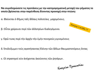 Να συμπληρώσετε τις προτάσεις με την κατηγορηματική μετοχή του ρήματος το
οποίο βρίσκεται στην παρένθεση δίνοντας προσοχή στην πτώση:
α. Φαίνεται ὁ δῆμος ταῖς ἄλλαις πολιτείαις μαχομένους.
β. Οὗτοι χαίρουσι περὶ τῶν ἀλλοτρίων διαλεγόμενοι
γ. Ὁρῶ τινας περὶ τὴν ἀρχὴν τὴν ἐμὴν πονηροὺς γιγνομένους
δ. Ἐπιδείξωμεν τοὺς αγαπήσαντας Ἑλένην τῶν ἄλλων θαυμαστοτέρους ὄντας
ε. Οἱ στρατηγοί οὐκ ἀνέχονται ἀκούοντες τῶν ῥητόρων .
 