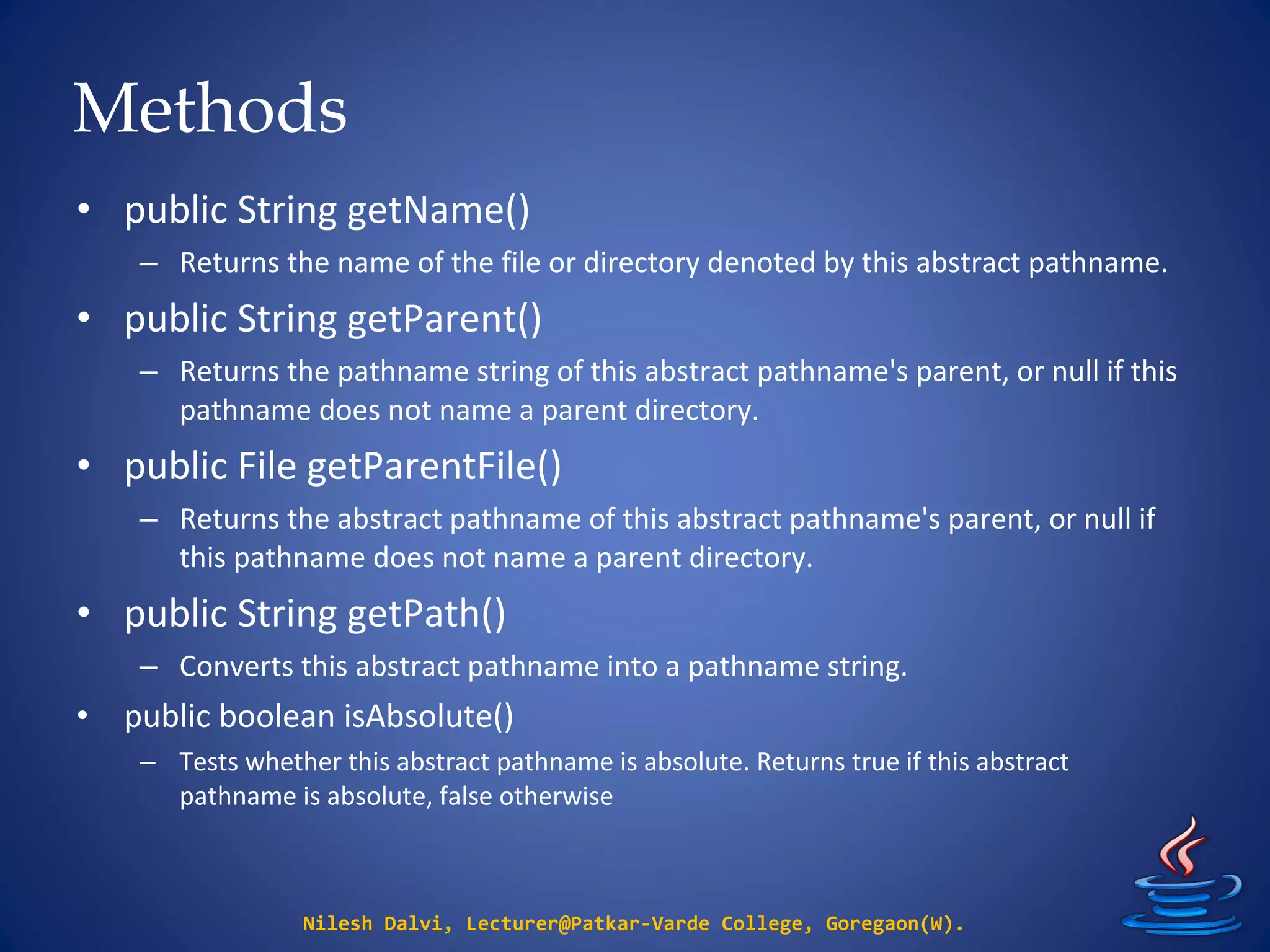 Methods
Nilesh Dalvi, Lecturer@Patkar-Varde College, Goregaon(W).
• public String getName()
– Returns the name of the file or directory denoted by this abstract pathname.
• public String getParent()
– Returns the pathname string of this abstract pathname's parent, or null if this
pathname does not name a parent directory.
• public File getParentFile()
– Returns the abstract pathname of this abstract pathname's parent, or null if
this pathname does not name a parent directory.
• public String getPath()
– Converts this abstract pathname into a pathname string.
• public boolean isAbsolute()
– Tests whether this abstract pathname is absolute. Returns true if this abstract
pathname is absolute, false otherwise
 