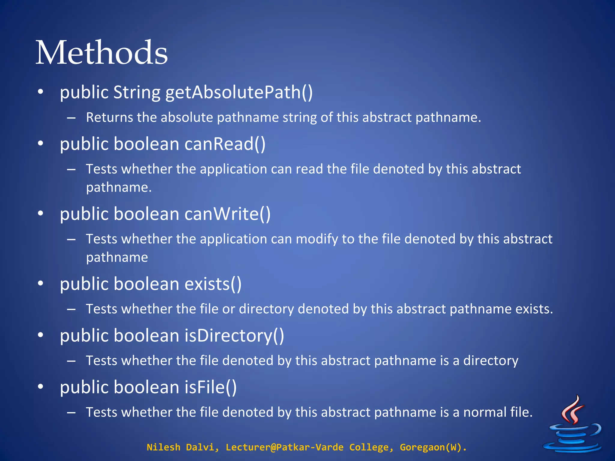 Methods
Nilesh Dalvi, Lecturer@Patkar-Varde College, Goregaon(W).
• public String getAbsolutePath()
– Returns the absolute pathname string of this abstract pathname.
• public boolean canRead()
– Tests whether the application can read the file denoted by this abstract
pathname.
• public boolean canWrite()
– Tests whether the application can modify to the file denoted by this abstract
pathname
• public boolean exists()
– Tests whether the file or directory denoted by this abstract pathname exists.
• public boolean isDirectory()
– Tests whether the file denoted by this abstract pathname is a directory
• public boolean isFile()
– Tests whether the file denoted by this abstract pathname is a normal file.
 