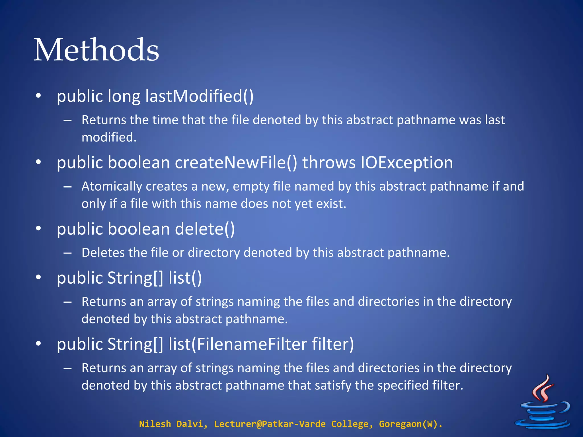 Methods
Nilesh Dalvi, Lecturer@Patkar-Varde College, Goregaon(W).
• public long lastModified()
– Returns the time that the file denoted by this abstract pathname was last
modified.
• public boolean createNewFile() throws IOException
– Atomically creates a new, empty file named by this abstract pathname if and
only if a file with this name does not yet exist.
• public boolean delete()
– Deletes the file or directory denoted by this abstract pathname.
• public String[] list()
– Returns an array of strings naming the files and directories in the directory
denoted by this abstract pathname.
• public String[] list(FilenameFilter filter)
– Returns an array of strings naming the files and directories in the directory
denoted by this abstract pathname that satisfy the specified filter.
 