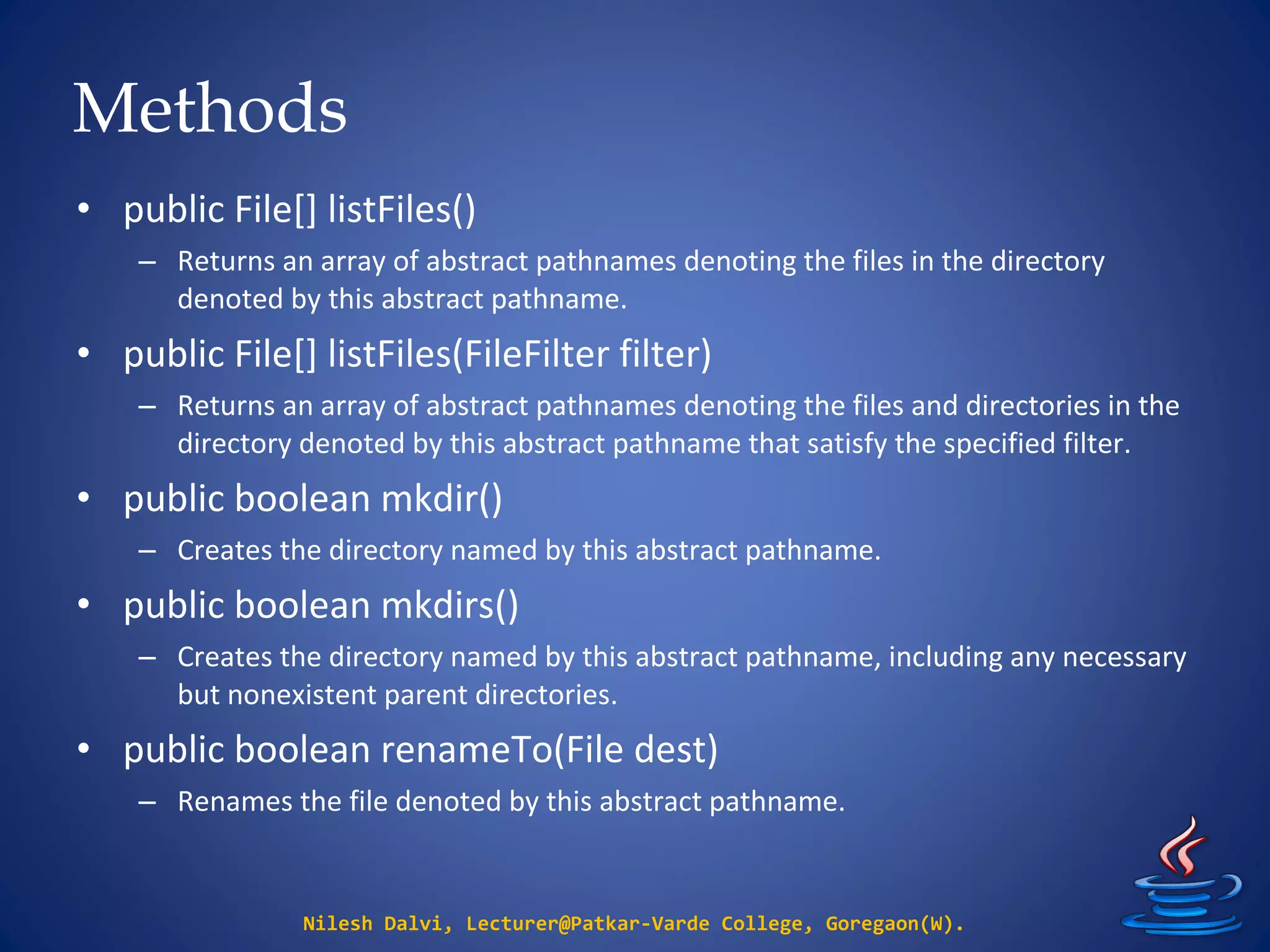 Methods
Nilesh Dalvi, Lecturer@Patkar-Varde College, Goregaon(W).
• public File[] listFiles()
– Returns an array of abstract pathnames denoting the files in the directory
denoted by this abstract pathname.
• public File[] listFiles(FileFilter filter)
– Returns an array of abstract pathnames denoting the files and directories in the
directory denoted by this abstract pathname that satisfy the specified filter.
• public boolean mkdir()
– Creates the directory named by this abstract pathname.
• public boolean mkdirs()
– Creates the directory named by this abstract pathname, including any necessary
but nonexistent parent directories.
• public boolean renameTo(File dest)
– Renames the file denoted by this abstract pathname.
 