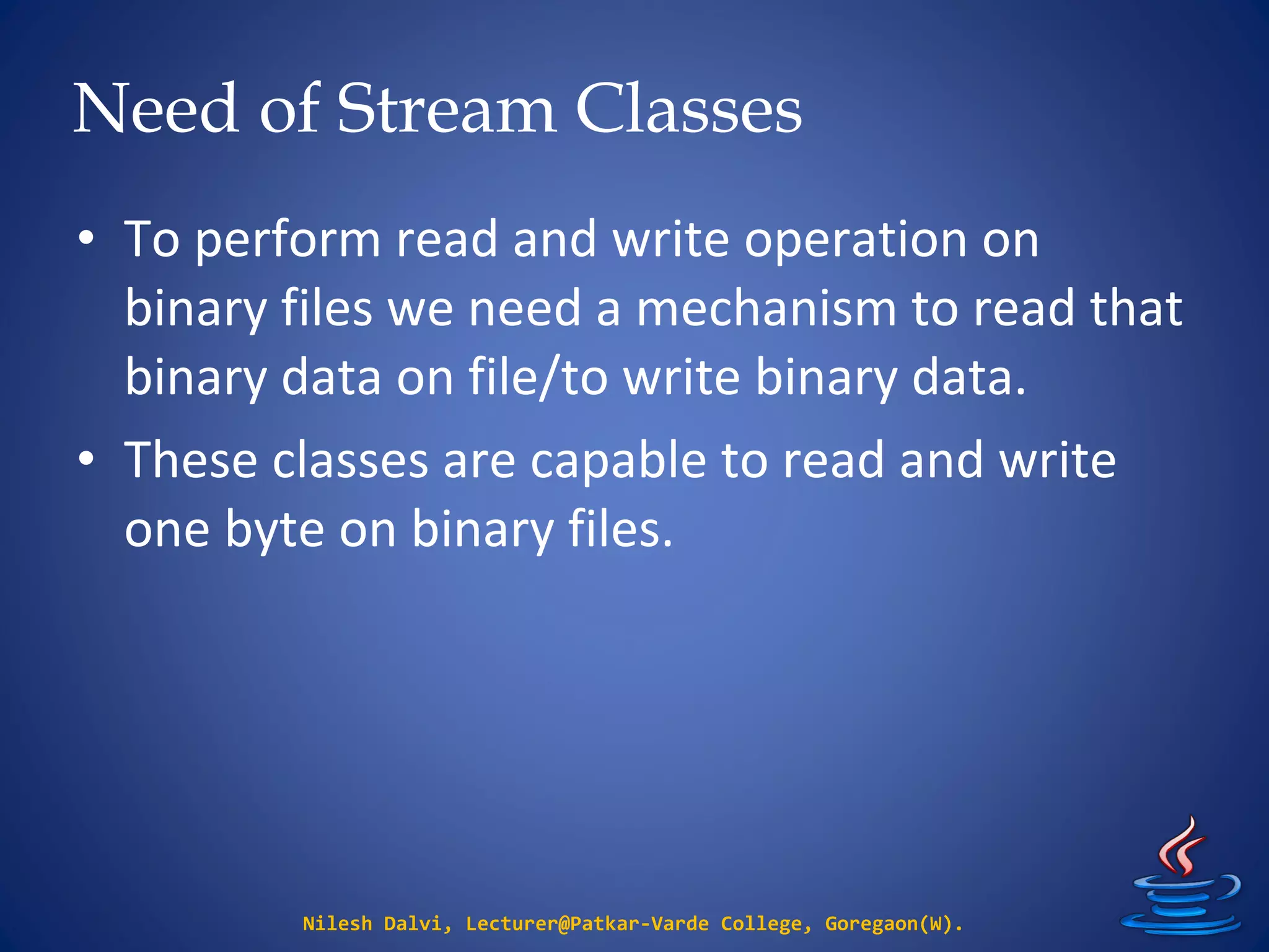 Need of Stream Classes
Nilesh Dalvi, Lecturer@Patkar-Varde College, Goregaon(W).
• To perform read and write operation on
binary files we need a mechanism to read that
binary data on file/to write binary data.
• These classes are capable to read and write
one byte on binary files.
 