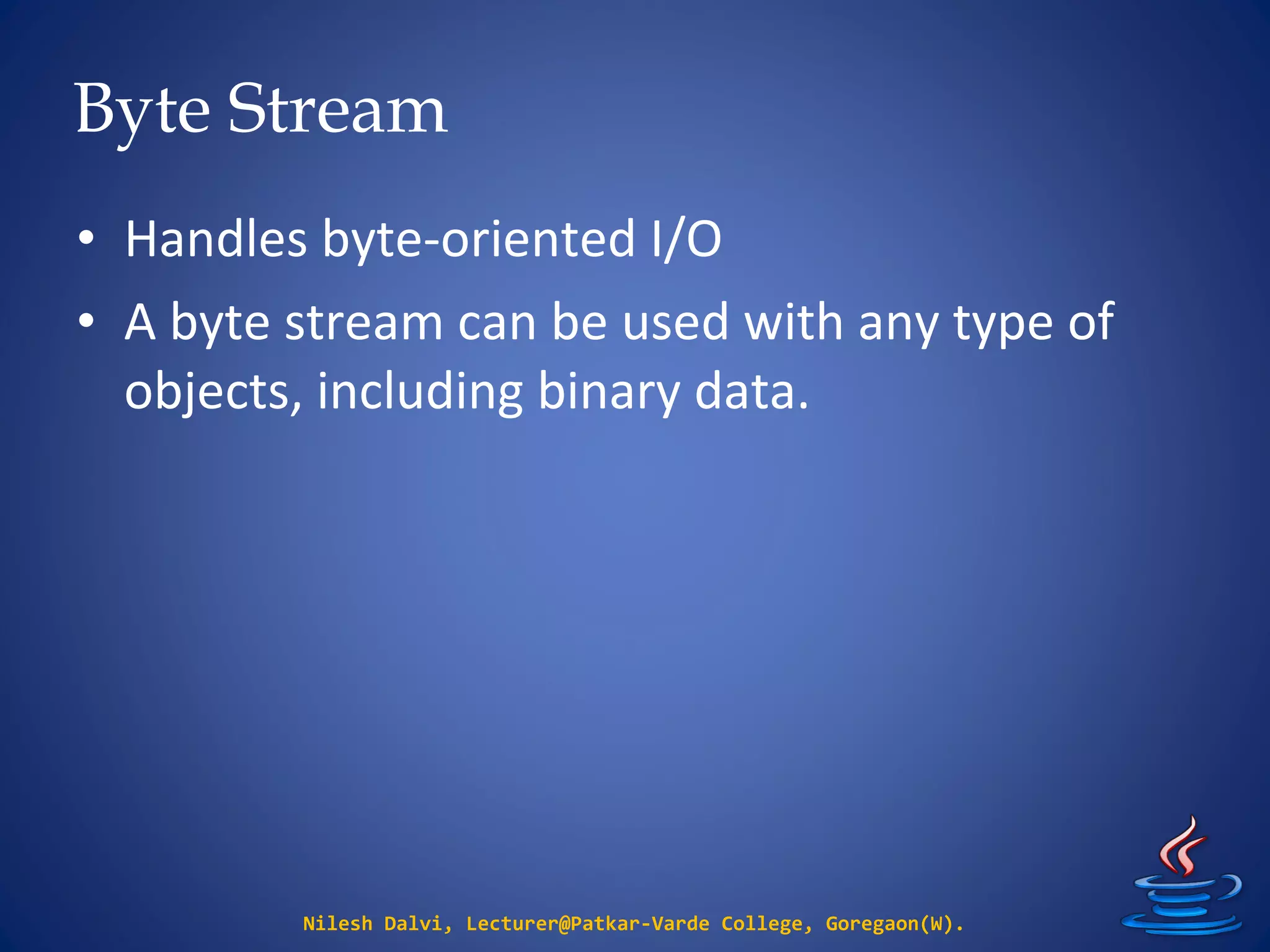 Byte Stream
Nilesh Dalvi, Lecturer@Patkar-Varde College, Goregaon(W).
• Handles byte-oriented I/O
• A byte stream can be used with any type of
objects, including binary data.
 