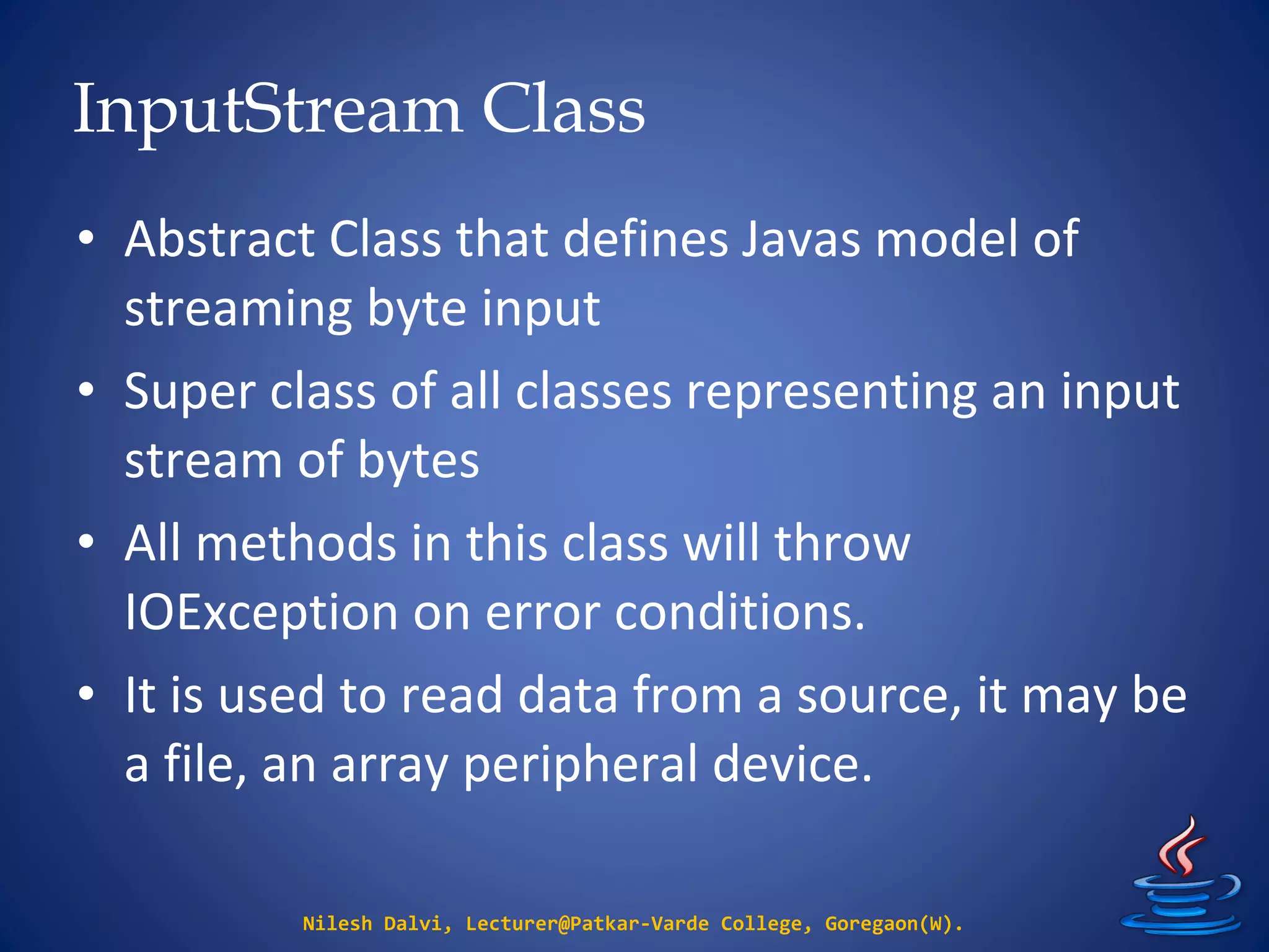 InputStream Class
Nilesh Dalvi, Lecturer@Patkar-Varde College, Goregaon(W).
• Abstract Class that defines Javas model of
streaming byte input
• Super class of all classes representing an input
stream of bytes
• All methods in this class will throw
IOException on error conditions.
• It is used to read data from a source, it may be
a file, an array peripheral device.
 