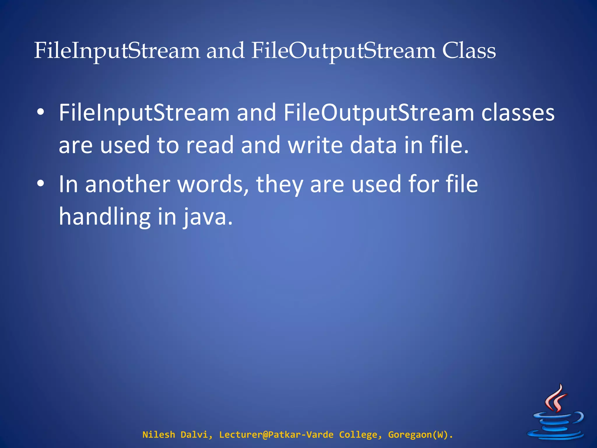 FileInputStream and FileOutputStream Class
Nilesh Dalvi, Lecturer@Patkar-Varde College, Goregaon(W).
• FileInputStream and FileOutputStream classes
are used to read and write data in file.
• In another words, they are used for file
handling in java.
 