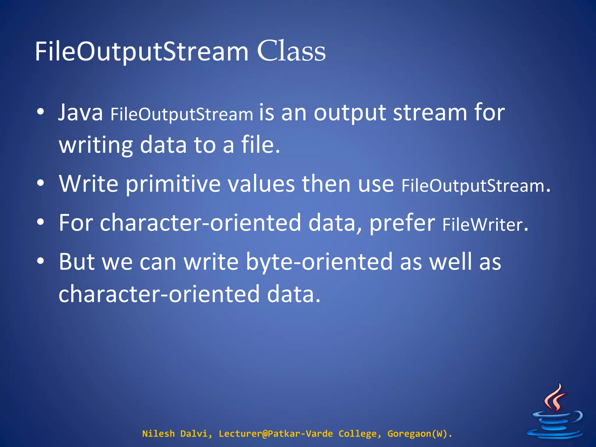 FileOutputStream Class
Nilesh Dalvi, Lecturer@Patkar-Varde College, Goregaon(W).
• Java FileOutputStream is an output stream for
writing data to a file.
• Write primitive values then use FileOutputStream.
• For character-oriented data, prefer FileWriter.
• But we can write byte-oriented as well as
character-oriented data.
 