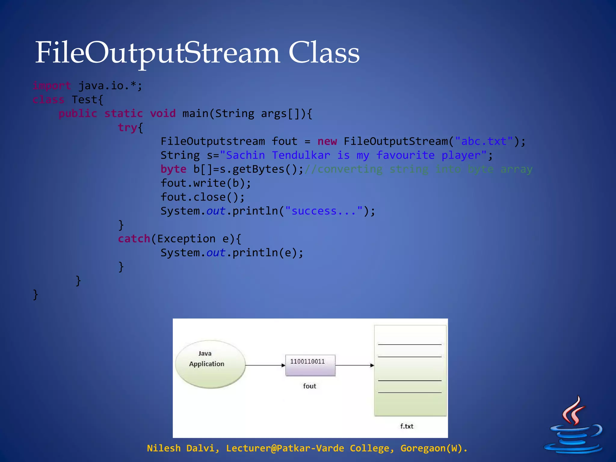 FileOutputStream Class
Nilesh Dalvi, Lecturer@Patkar-Varde College, Goregaon(W).
import java.io.*;
class Test{
public static void main(String args[]){
try{
FileOutputstream fout = new FileOutputStream("abc.txt");
String s="Sachin Tendulkar is my favourite player";
byte b[]=s.getBytes();//converting string into byte array
fout.write(b);
fout.close();
System.out.println("success...");
}
catch(Exception e){
System.out.println(e);
}
}
}
 