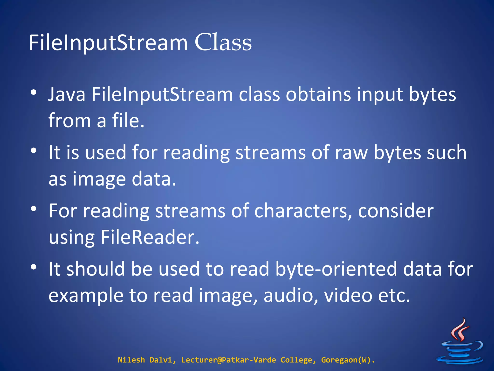 FileInputStream Class
Nilesh Dalvi, Lecturer@Patkar-Varde College, Goregaon(W).
• Java FileInputStream class obtains input bytes
from a file.
• It is used for reading streams of raw bytes such
as image data.
• For reading streams of characters, consider
using FileReader.
• It should be used to read byte-oriented data for
example to read image, audio, video etc.
 